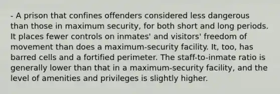 - A prison that confines offenders considered less dangerous than those in maximum security, for both short and long periods. It places fewer controls on inmates' and visitors' <a href='https://www.questionai.com/knowledge/kKMYWXQbBU-freedom-of-movement' class='anchor-knowledge'>freedom of movement</a> than does a maximum-security facility. It, too, has barred cells and a fortified perimeter. The staff-to-inmate ratio is generally lower than that in a maximum-security facility, and the level of amenities and privileges is slightly higher.