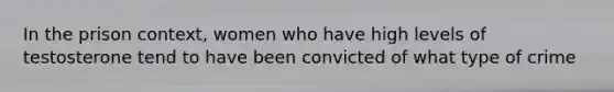 In the prison context, women who have high levels of testosterone tend to have been convicted of what type of crime