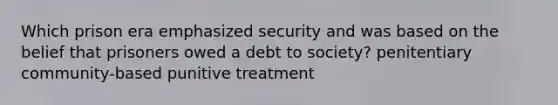 Which prison era emphasized security and was based on the belief that prisoners owed a debt to society? penitentiary community-based punitive treatment