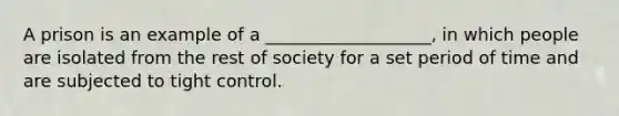 A prison is an example of a ___________________, in which people are isolated from the rest of society for a set period of time and are subjected to tight control.