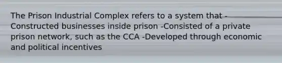 The Prison Industrial Complex refers to a system that -Constructed businesses inside prison -Consisted of a private prison network, such as the CCA -Developed through economic and political incentives