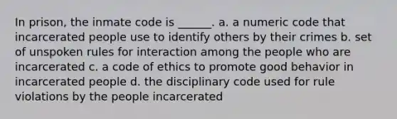 In prison, the inmate code is ______. a. a numeric code that incarcerated people use to identify others by their crimes b. set of unspoken rules for interaction among the people who are incarcerated c. a code of ethics to promote good behavior in incarcerated people d. the disciplinary code used for rule violations by the people incarcerated