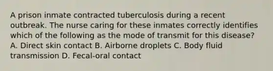 A prison inmate contracted tuberculosis during a recent outbreak. The nurse caring for these inmates correctly identifies which of the following as the mode of transmit for this disease? A. Direct skin contact B. Airborne droplets C. Body fluid transmission D. Fecal-oral contact