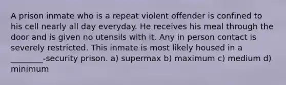 A prison inmate who is a repeat violent offender is confined to his cell nearly all day everyday. He receives his meal through the door and is given no utensils with it. Any in person contact is severely restricted. This inmate is most likely housed in a ________-security prison. a) supermax b) maximum c) medium d) minimum