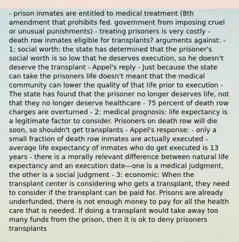 - prison inmates are entitled to medical treatment (8th amendment that prohibits fed. government from imposing cruel or unusual punishments) - treating prisoners is very costly - death row inmates eligible for transplants? arguments against: - 1: social worth: the state has determined that the prisoner's social worth is so low that he deserves execution, so he doesn't deserve the transplant - Appel's reply - Just because the state can take the prisoners life doesn't meant that the medical community can lower the quality of that life prior to execution - The state has found that the prisoner no longer deserves life, not that they no longer deserve healthcare - 75 percent of death row charges are overturned - 2: medical prognosis: life expectancy is a legitimate factor to consider. Prisoners on death row will die soon, so shouldn't get transplants - Appel's response: - only a small fraction of death row inmates are actually executed - average life expectancy of inmates who do get executed is 13 years - there is a morally relevant difference between natural life expectancy and an execution date—one is a medical judgment, the other is a social judgment - 3: economic: When the transplant center is considering who gets a transplant, they need to consider if the transplant can be paid for. Prisons are already underfunded, there is not enough money to pay for all the health care that is needed. If doing a transplant would take away too many funds from the prison, then it is ok to deny prisoners transplants