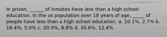 In prison, ______ of inmates have less than a high school education. In the us population over 18 years of age, _____ of people have less than a high school education. a. 10.1%, 2.7% b. 16.4%, 5.0% c. 20.3%, 8.8% d. 30.6%, 12.4%