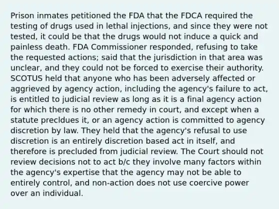 Prison inmates petitioned the FDA that the FDCA required the testing of drugs used in lethal injections, and since they were not tested, it could be that the drugs would not induce a quick and painless death. FDA Commissioner responded, refusing to take the requested actions; said that the jurisdiction in that area was unclear, and they could not be forced to exercise their authority. SCOTUS held that anyone who has been adversely affected or aggrieved by agency action, including the agency's failure to act, is entitled to judicial review as long as it is a final agency action for which there is no other remedy in court, and except when a statute precldues it, or an agency action is committed to agency discretion by law. They held that the agency's refusal to use discretion is an entirely discretion based act in itself, and therefore is precluded from judicial review. The Court should not review decisions not to act b/c they involve many factors within the agency's expertise that the agency may not be able to entirely control, and non-action does not use coercive power over an individual.