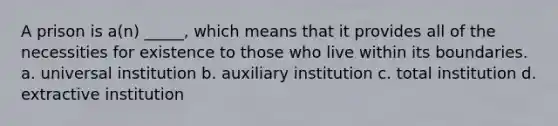 A prison is a(n) _____, which means that it provides all of the necessities for existence to those who live within its boundaries. a. universal institution b. auxiliary institution c. total institution d. extractive institution