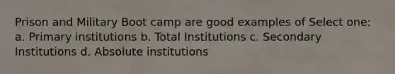 Prison and Military Boot camp are good examples of Select one: a. Primary institutions b. Total Institutions c. Secondary Institutions d. Absolute institutions