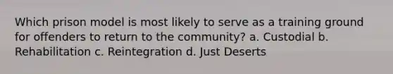 Which prison model is most likely to serve as a training ground for offenders to return to the community? a. Custodial b. Rehabilitation c. Reintegration d. Just Deserts