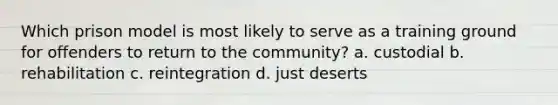 Which prison model is most likely to serve as a training ground for offenders to return to the community? a. custodial b. rehabilitation c. reintegration d. just deserts