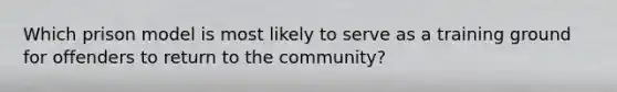 Which prison model is most likely to serve as a training ground for offenders to return to the community?