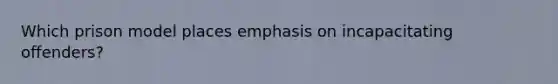 Which prison model places emphasis on incapacitating offenders?
