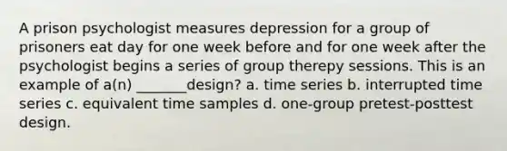 A prison psychologist measures depression for a group of prisoners eat day for one week before and for one week after the psychologist begins a series of group therepy sessions. This is an example of a(n) _______design? a. time series b. interrupted time series c. equivalent time samples d. one-group pretest-posttest design.