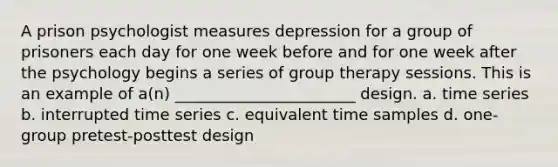 A prison psychologist measures depression for a group of prisoners each day for one week before and for one week after the psychology begins a series of group therapy sessions. This is an example of a(n) _______________________ design. a. time series b. interrupted time series c. equivalent time samples d. one-group pretest-posttest design