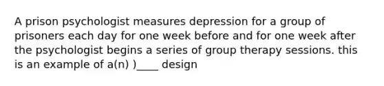 A prison psychologist measures depression for a group of prisoners each day for one week before and for one week after the psychologist begins a series of group therapy sessions. this is an example of a(n) )____ design