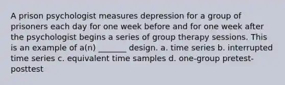 A prison psychologist measures depression for a group of prisoners each day for one week before and for one week after the psychologist begins a series of group therapy sessions. This is an example of a(n) _______ design. a. time series b. interrupted time series c. equivalent time samples d. one-group pretest-posttest