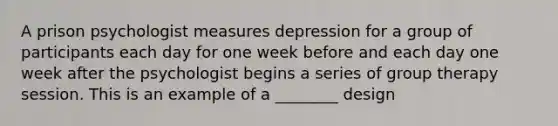 A prison psychologist measures depression for a group of participants each day for one week before and each day one week after the psychologist begins a series of group therapy session. This is an example of a ________ design