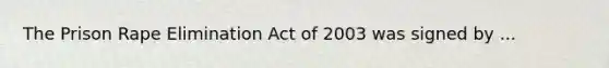 The Prison Rape Elimination Act of 2003 was signed by ...