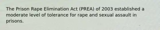 The Prison Rape Elimination Act (PREA) of 2003 established a moderate level of tolerance for rape and sexual assault in prisons.