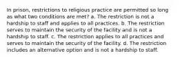 In prison, restrictions to religious practice are permitted so long as what two conditions are met? a. The restriction is not a hardship to staff and applies to all practices. b. The restriction serves to maintain the security of the facility and is not a hardship to staff. c. The restriction applies to all practices and serves to maintain the security of the facility. d. The restriction includes an alternative option and is not a hardship to staff.