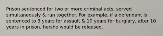 Prison sentenced for two or more criminal acts, served simultaneously & run together. For example, if a defendant is sentenced to 3 years for assault & 10 years for burglary, after 10 years in prison, he/she would be released.