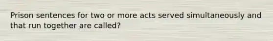 Prison sentences for two or more acts served simultaneously and that run together are called?