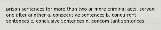 prison sentences for more than two or more criminal acts, served one after another a. consecutive sentences b. concurrent sentences c. conclusive sentences d. concomitant sentences