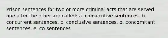 Prison sentences for two or more criminal acts that are served one after the other are called: a. consecutive sentences. b. concurrent sentences. c. conclusive sentences. d. concomitant sentences. e. co-sentences