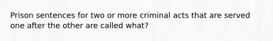 Prison sentences for two or more criminal acts that are served one after the other are called what?