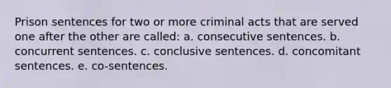 Prison sentences for two or more criminal acts that are served one after the other are called: a. ​consecutive sentences. b. ​concurrent sentences. c. ​conclusive sentences. d. ​concomitant sentences. e. ​co-sentences.