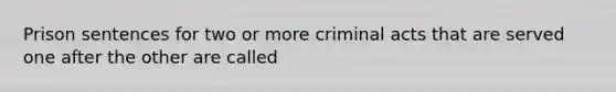 Prison sentences for two or more criminal acts that are served one after the other are called