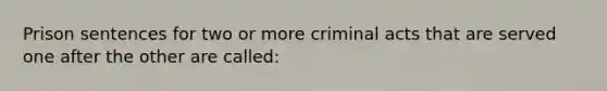 Prison sentences for two or more criminal acts that are served one after the other are called: