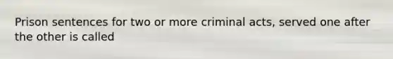 Prison sentences for two or more criminal acts, served one after the other is called