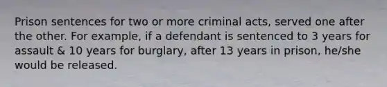 Prison sentences for two or more criminal acts, served one after the other. For example, if a defendant is sentenced to 3 years for assault & 10 years for burglary, after 13 years in prison, he/she would be released.