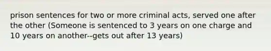 prison sentences for two or more criminal acts, served one after the other (Someone is sentenced to 3 years on one charge and 10 years on another--gets out after 13 years)