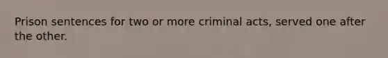 Prison sentences for two or more criminal acts, served one after the other.