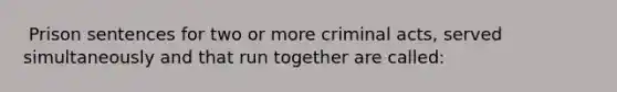 ​ Prison sentences for two or more criminal acts, served simultaneously and that run together are called: