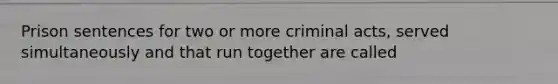 Prison sentences for two or more criminal acts, served simultaneously and that run together are called