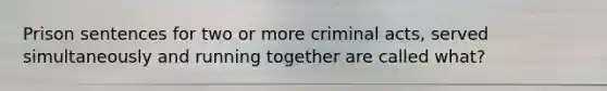 Prison sentences for two or more criminal acts, served simultaneously and running together are called what?