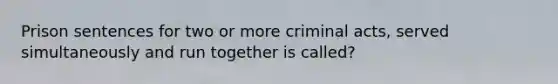 Prison sentences for two or more criminal acts, served simultaneously and run together is called?