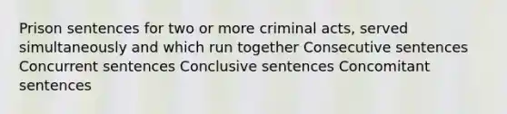 Prison sentences for two or more criminal acts, served simultaneously and which run together Consecutive sentences Concurrent sentences Conclusive sentences Concomitant sentences