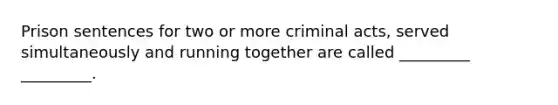 Prison sentences for two or more criminal acts, served simultaneously and running together are called _________ _________.