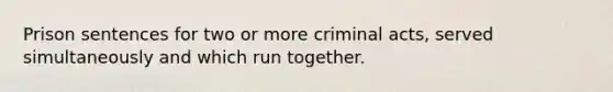 Prison sentences for two or more criminal acts, served simultaneously and which run together.