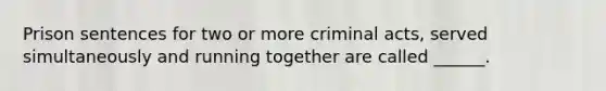 Prison sentences for two or more criminal acts, served simultaneously and running together are called ______.