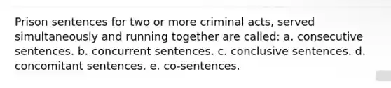 Prison sentences for two or more criminal acts, served simultaneously and running together are called: a. consecutive sentences. b. concurrent sentences. c. conclusive sentences. d. concomitant sentences. e. co-sentences.