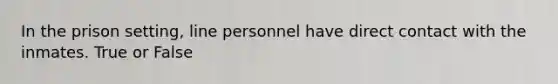 In the prison setting, line personnel have direct contact with the inmates. True or False