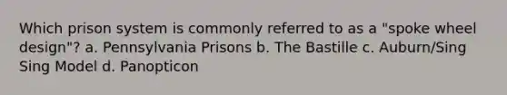 Which prison system is commonly referred to as a "spoke wheel design"? a. Pennsylvania Prisons b. The Bastille c. Auburn/Sing Sing Model d. Panopticon