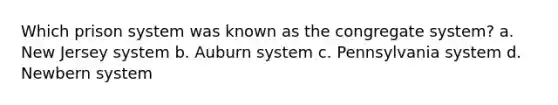 Which prison system was known as the congregate system? a. New Jersey system b. Auburn system c. Pennsylvania system d. Newbern system