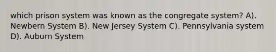 which prison system was known as the congregate system? A). Newbern System B). New Jersey System C). Pennsylvania system D). Auburn System